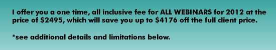I offer you a one time, all inclusive fee for ALL WEBINARS for 2012 at the price of $2495, which will save you up to $4176 off the full client price. 